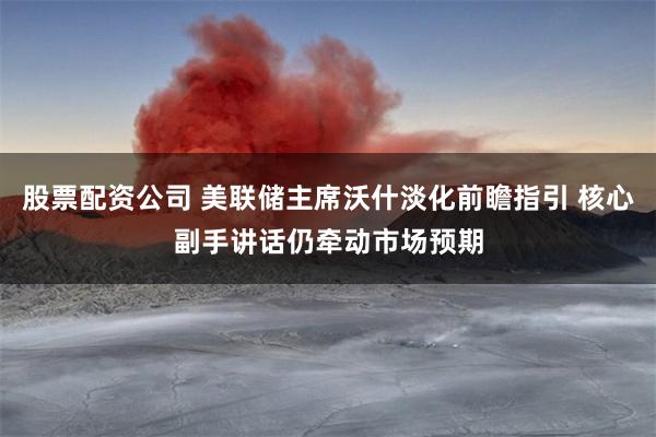 股票配资公司 美联储主席沃什淡化前瞻指引 核心副手讲话仍牵动市场预期