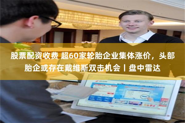 股票配资收费 超60家轮胎企业集体涨价，头部胎企或存在戴维斯双击机会丨盘中雷达